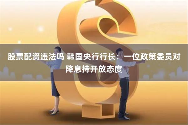 股票配资违法吗 韩国央行行长：一位政策委员对降息持开放态度