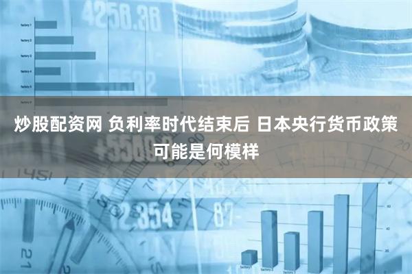 炒股配资网 负利率时代结束后 日本央行货币政策可能是何模样