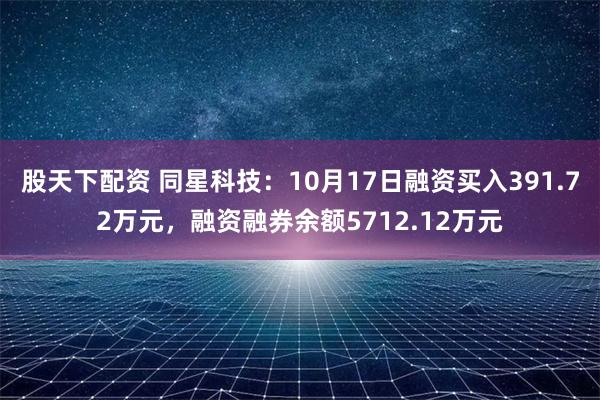 股天下配资 同星科技：10月17日融资买入391.72万元，融资融券余额5712.12万元