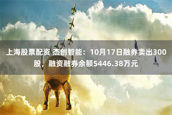 上海股票配资 杰创智能：10月17日融券卖出300股，融资融券余额5446.38万元