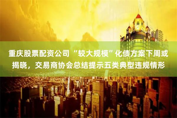 重庆股票配资公司 “较大规模”化债方案下周或揭晓，交易商协会总结提示五类典型违规情形
