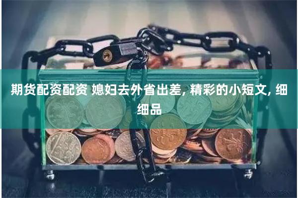 期货配资配资 媳妇去外省出差, 精彩的小短文, 细细品