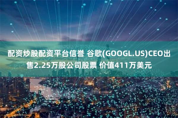 配资炒股配资平台信誉 谷歌(GOOGL.US)CEO出售2.25万股公司股票 价值411万美元