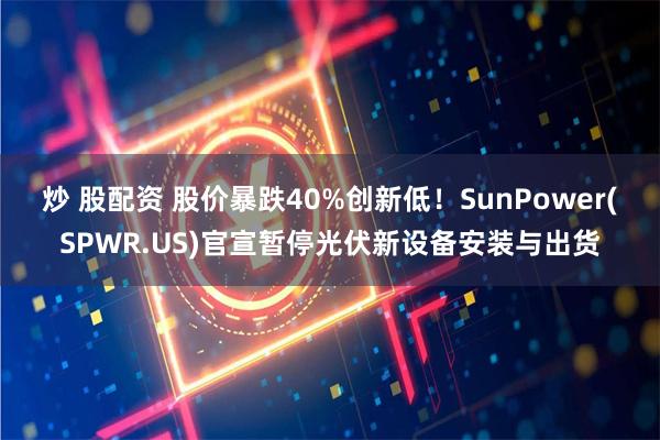 炒 股配资 股价暴跌40%创新低！SunPower(SPWR.US)官宣暂停光伏新设备安装与出货