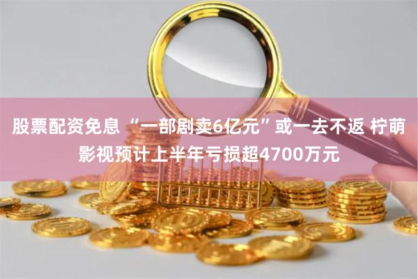 股票配资免息 “一部剧卖6亿元”或一去不返 柠萌影视预计上半年亏损超4700万元