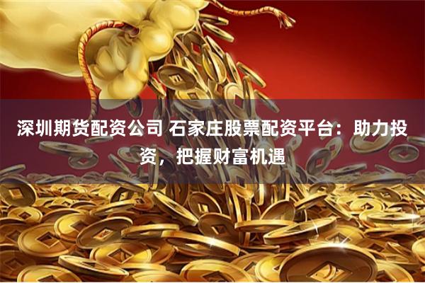 深圳期货配资公司 石家庄股票配资平台：助力投资，把握财富机遇