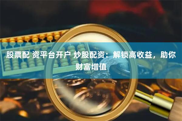 股票配 资平台开户 炒股配资：解锁高收益，助你财富增值