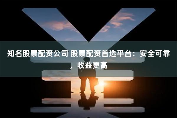 知名股票配资公司 股票配资首选平台：安全可靠，收益更高