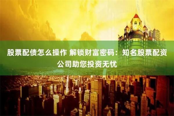 股票配债怎么操作 解锁财富密码：知名股票配资公司助您投资无忧