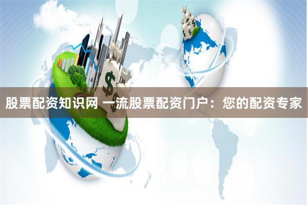 股票配资知识网 一流股票配资门户：您的配资专家