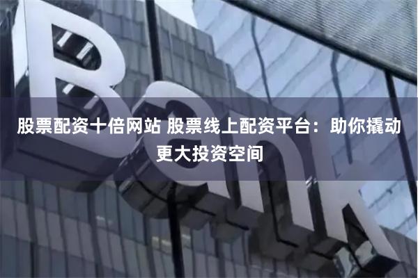 股票配资十倍网站 股票线上配资平台：助你撬动更大投资空间