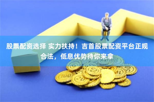 股票配资选择 实力扶持！吉首股票配资平台正规合法，低息优势待你来拿