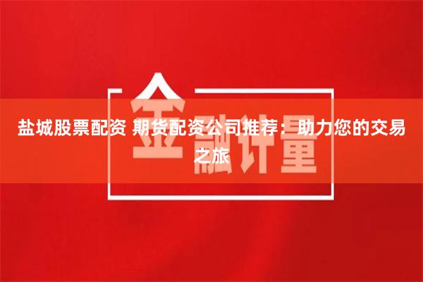 盐城股票配资 期货配资公司推荐：助力您的交易之旅