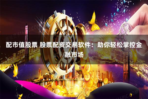 配市值股票 股票配资交易软件：助你轻松掌控金融市场