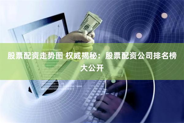 股票配资走势图 权威揭秘：股票配资公司排名榜大公开