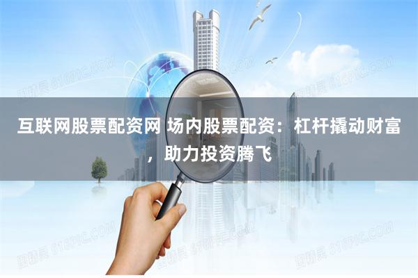 互联网股票配资网 场内股票配资：杠杆撬动财富，助力投资腾飞