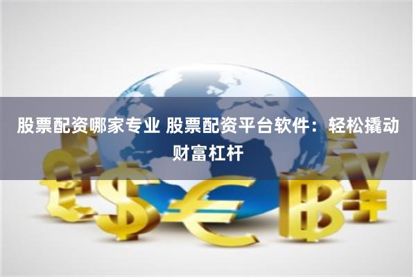 股票配资哪家专业 股票配资平台软件：轻松撬动财富杠杆