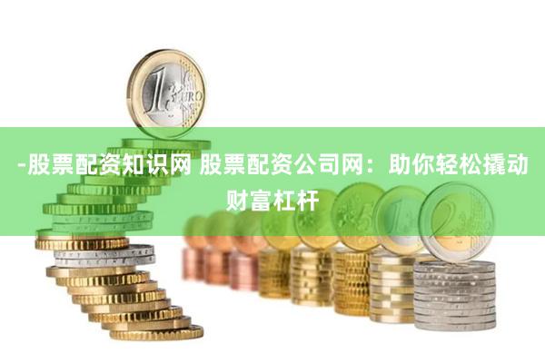 -股票配资知识网 股票配资公司网：助你轻松撬动财富杠杆
