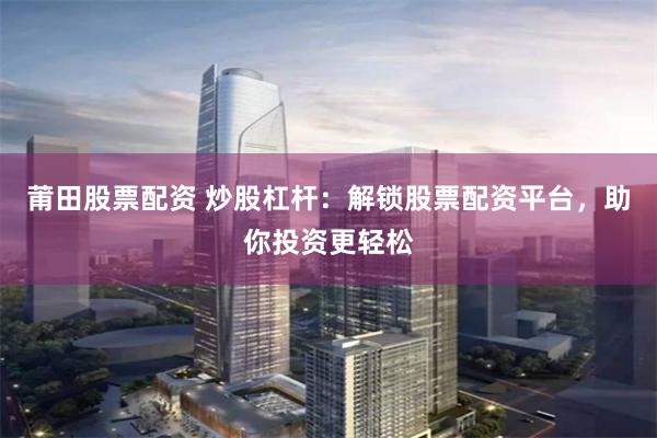 莆田股票配资 炒股杠杆：解锁股票配资平台，助你投资更轻松