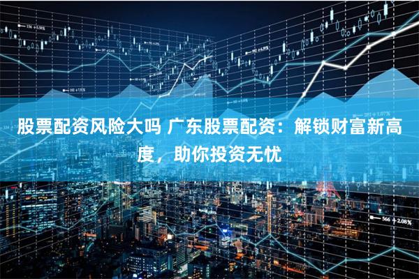 股票配资风险大吗 广东股票配资：解锁财富新高度，助你投资无忧