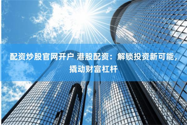 配资炒股官网开户 港股配资：解锁投资新可能，撬动财富杠杆