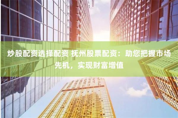 炒股配资选择配资 抚州股票配资：助您把握市场先机，实现财富增值