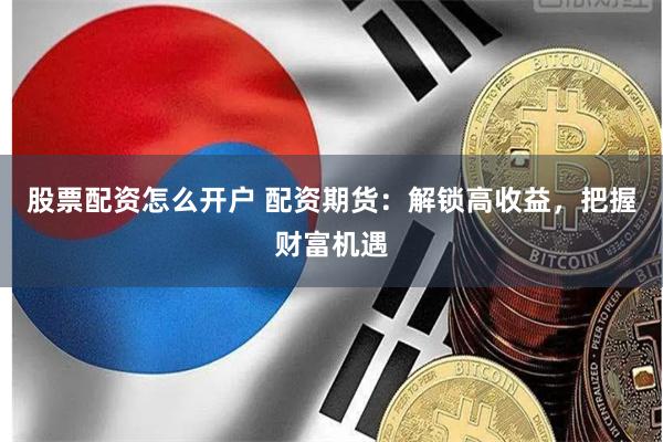 股票配资怎么开户 配资期货：解锁高收益，把握财富机遇