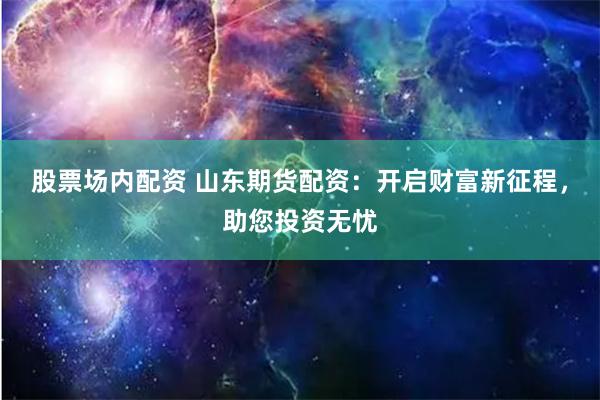股票场内配资 山东期货配资：开启财富新征程，助您投资无忧
